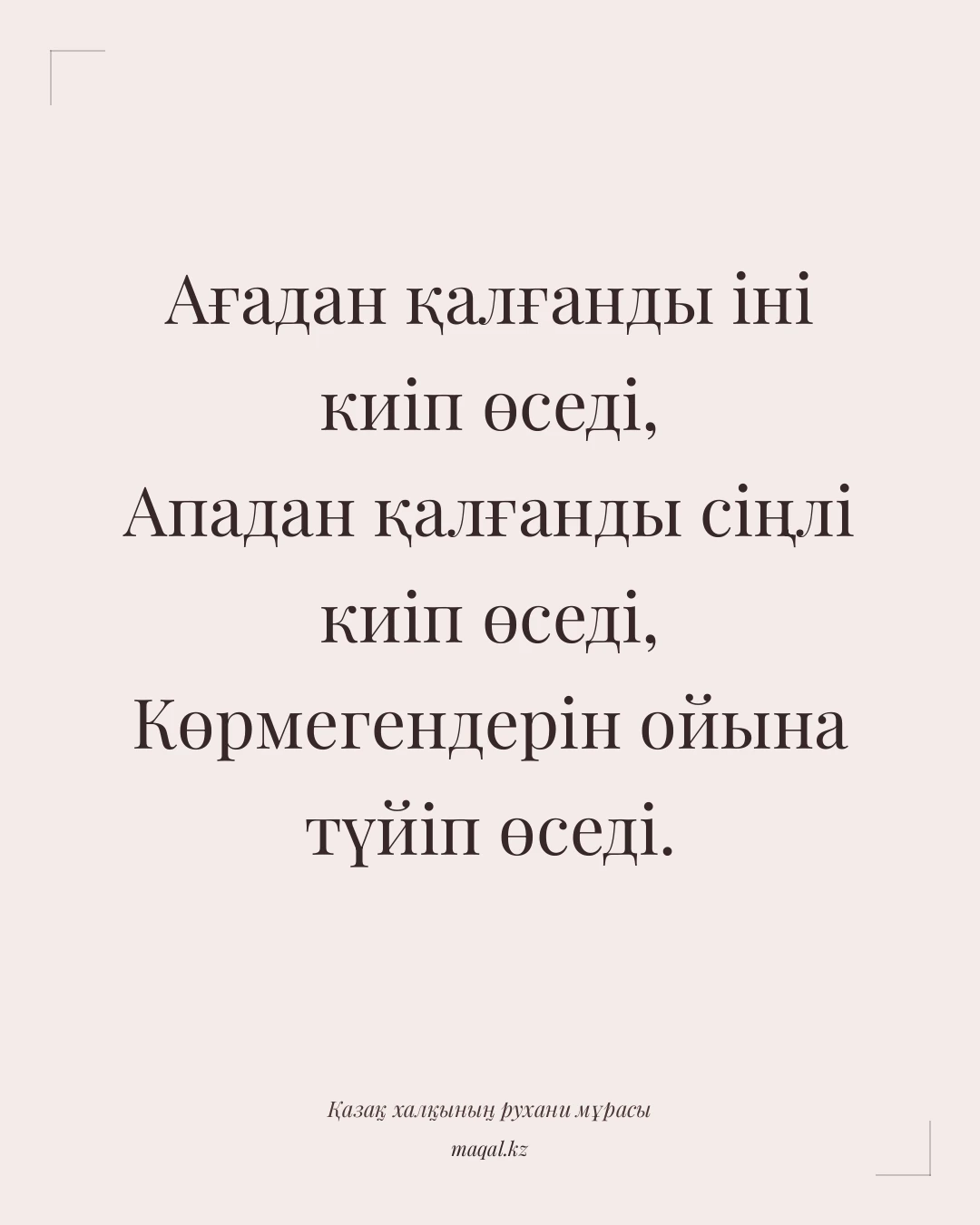 Ағадан қалғанды іні киіп өседі, Ападан қалғанды сіңлі киіп өседі, Көрмегендерін ойына түйіп өседі. — қазақша мақал