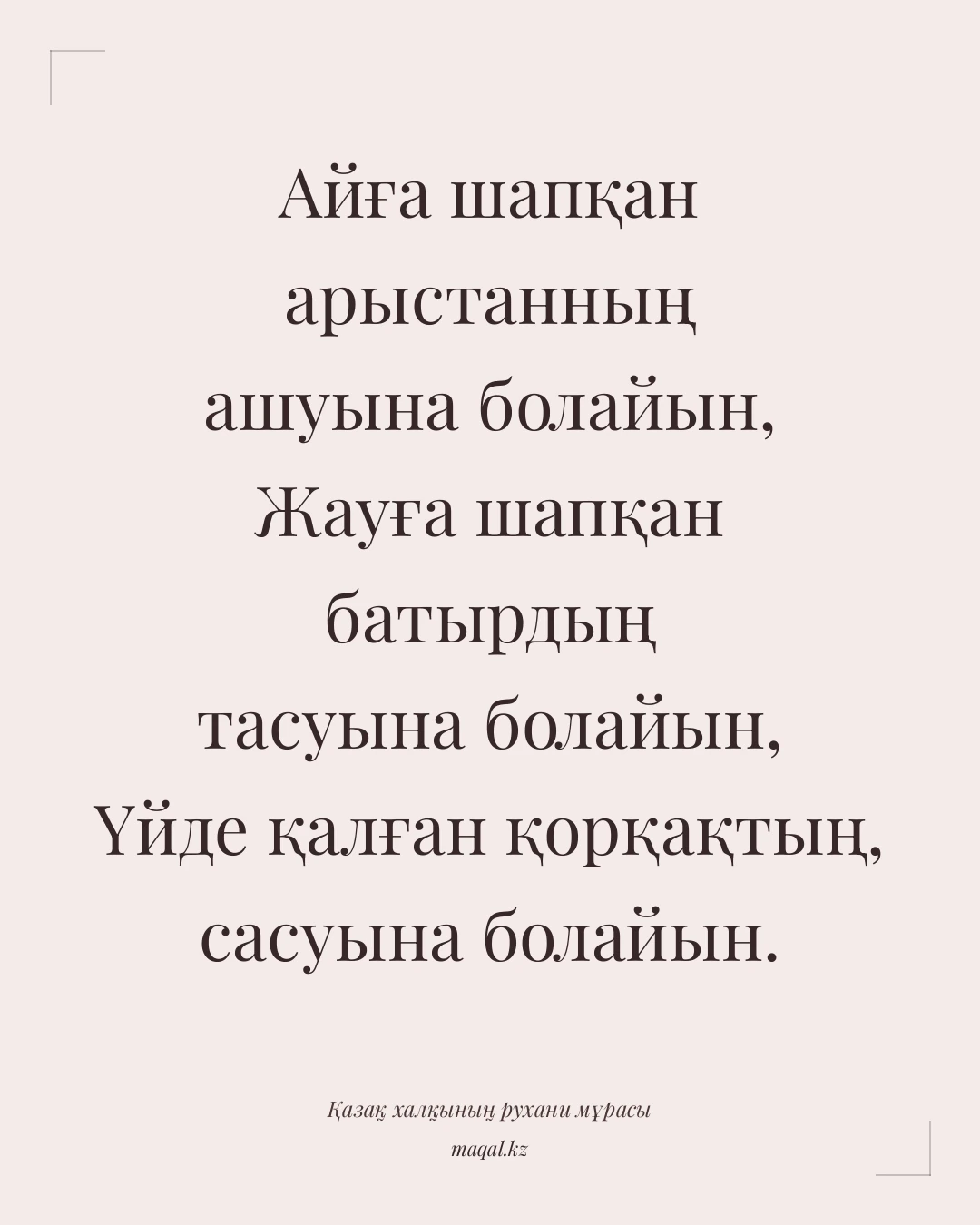 Айға шапқан арыстанның ашуына болайын, Жауға шапқан батырдың тасуына болайын, Үйде қалған қорқақтың, сасуына болайын. — қазақша мақал