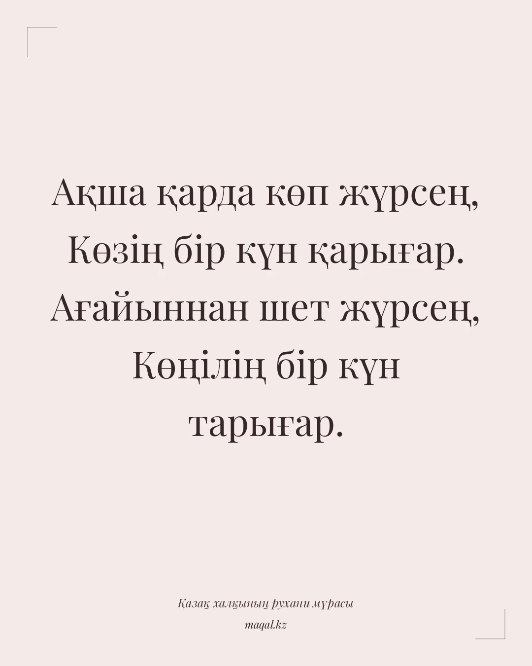 Ақша қарда көп жүрсең, Көзің бір күн қарығар. Ағайыннан шет жүрсең, Көңілің бір күн тарығар. — қазақша мақал