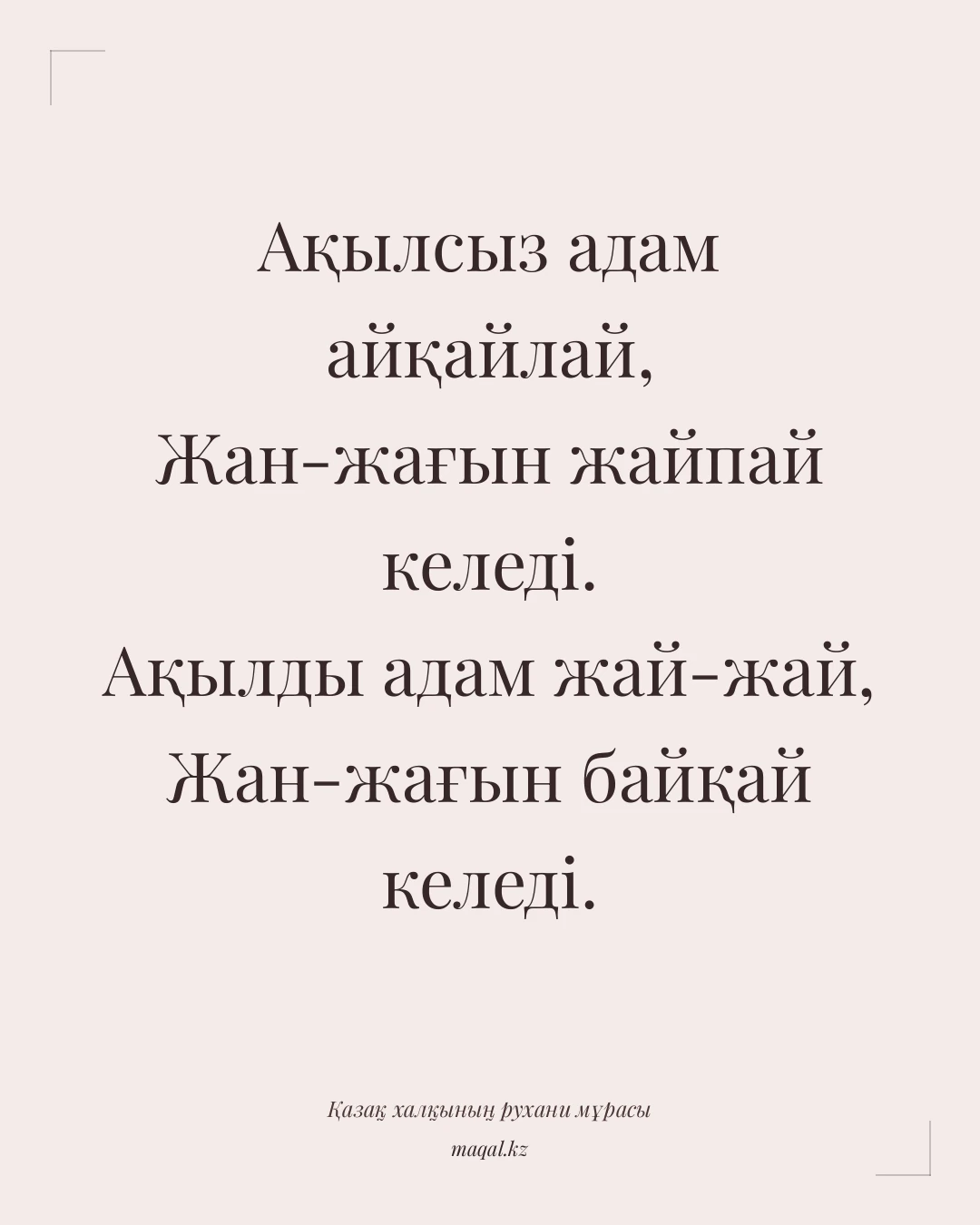 Ақылсыз адам айқайлай, Жан-жағын жайпай келеді. Ақылды адам жай-жай, Жан-жағын байқай келеді. — қазақша мақал