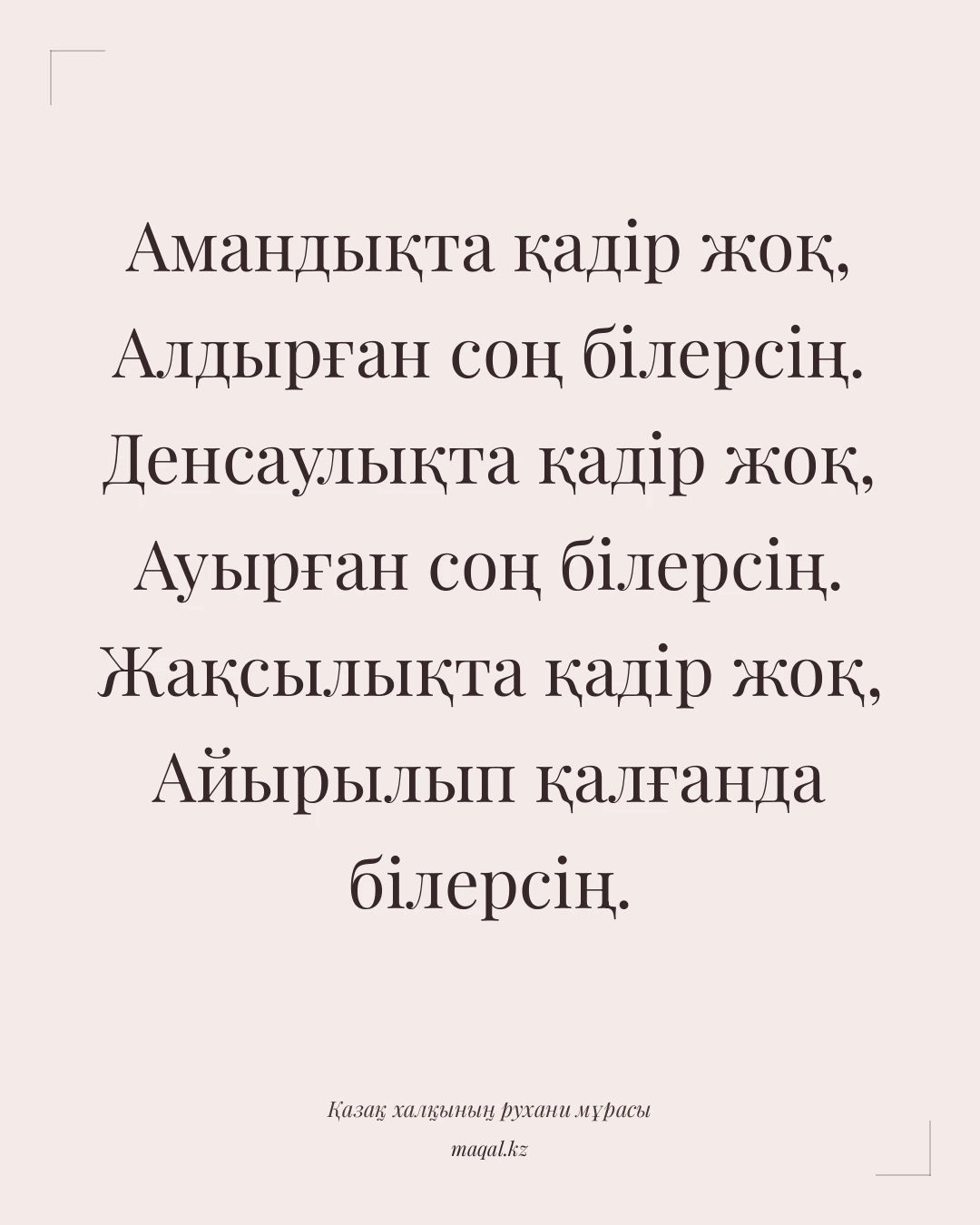 Амандықта қадір жоқ, Алдырған соң білерсің. Денсаулықта қадір жоқ, Ауырған соң білерсің. Жақсылықта қадір жоқ, Айырылып қалғанда білерсің. — қазақша мақал