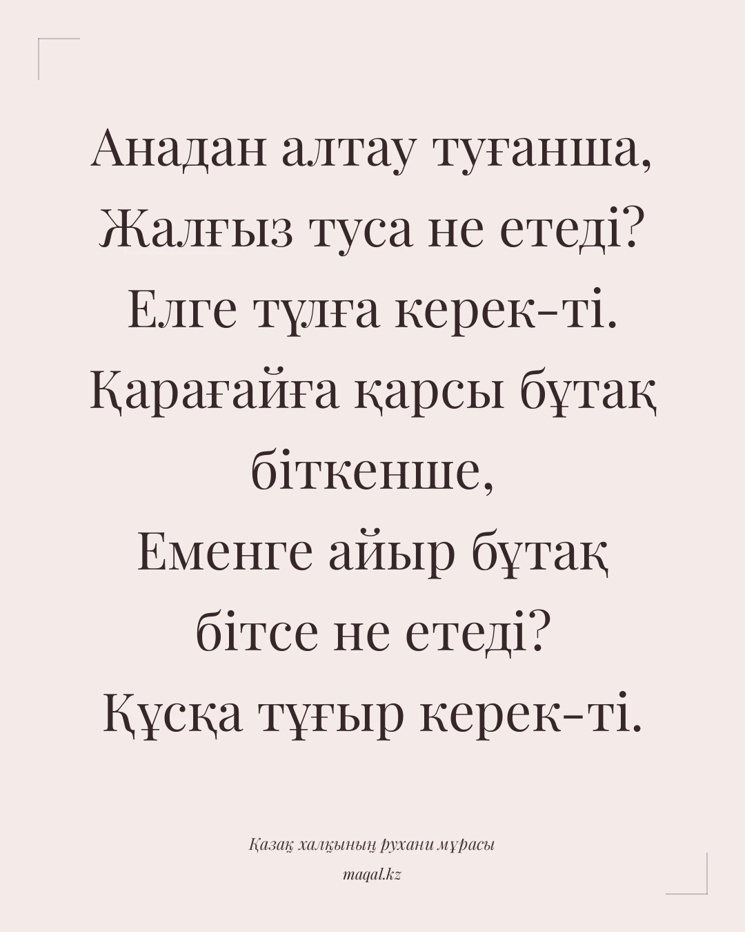 Анадан алтау туғанша, Жалғыз туса не етеді? Елге түлға керек-ті. Қарағайға қарсы бұтақ біткенше, Еменге айыр бұтақ бітсе не етеді? Құсқа тұғыр керек-ті. — қазақша мақал