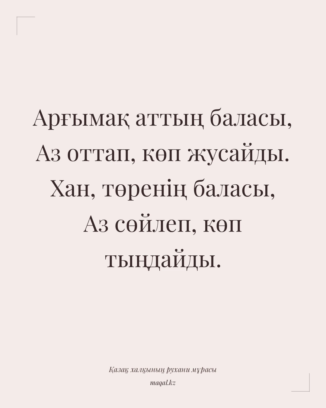 Арғымақ аттың баласы, Аз оттап, көп жусайды. Хан, төренің баласы, Аз сөйлеп, көп тыңдайды. — қазақша мақал