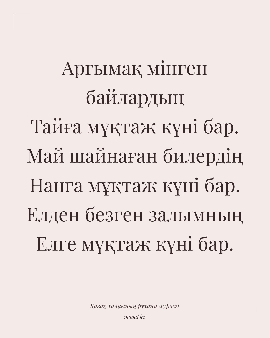 Арғымақ мінген байлардың Тайға мұқтаж күні бар. Май шайнаған билердің Нанға мұқтаж күні бар. Елден безген залымның Елге мұқтаж күні бар. — қазақша мақал