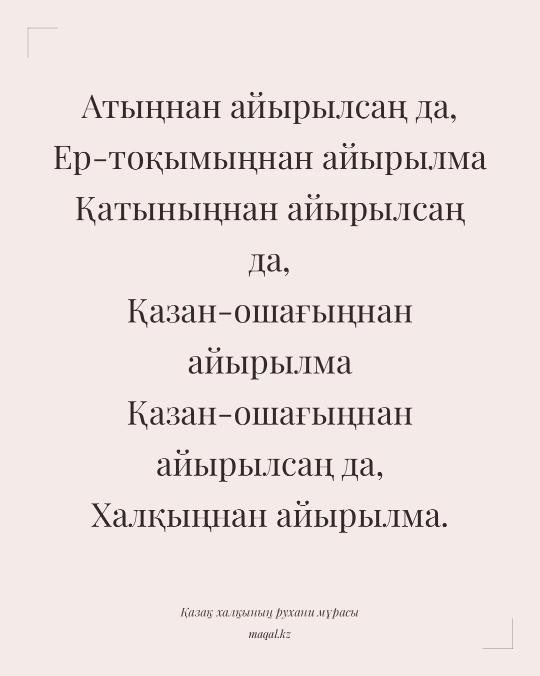 Атыңнан айырылсаң да, Ер-тоқымыңнан айырылма Қатыныңнан айырылсаң да, Қазан-ошағыңнан айырылма Қазан-ошағыңнан айырылсаң да, Халқыңнан айырылма. — қазақша мақал