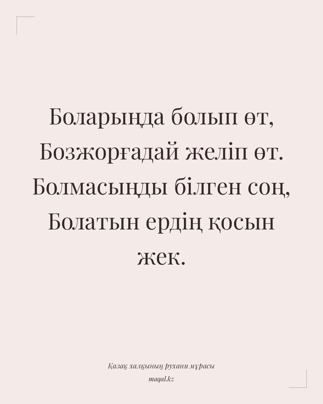 Боларыңда болып өт, Бозжорғадай желіп өт. Болмасыңды білген соң, Болатын ердің қосын жек. — қазақша мақал