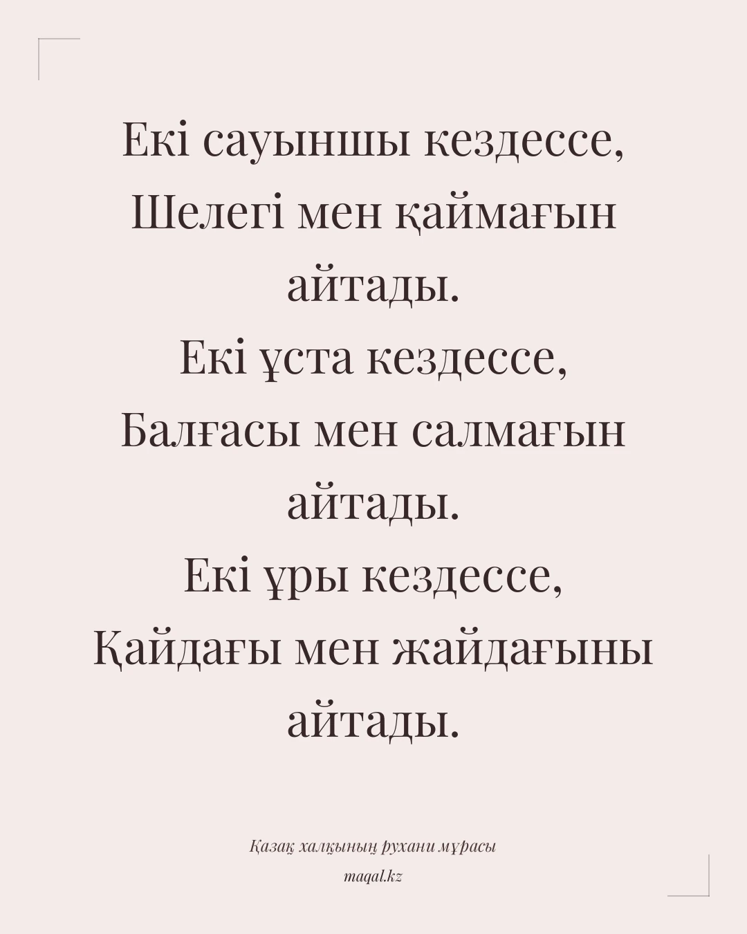 Екі сауыншы кездессе, Шелегі мен қаймағын айтады. Екі ұста кездессе, Балғасы мен салмағын айтады. Екі ұры кездессе, Қайдағы мен жайдағыны айтады. — қазақша мақал