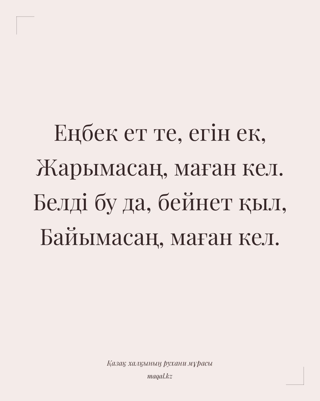Еңбек ет те, егін ек, Жарымасаң, маған кел. Белді бу да, бейнет қыл, Байымасаң, маған кел. — қазақша мақал