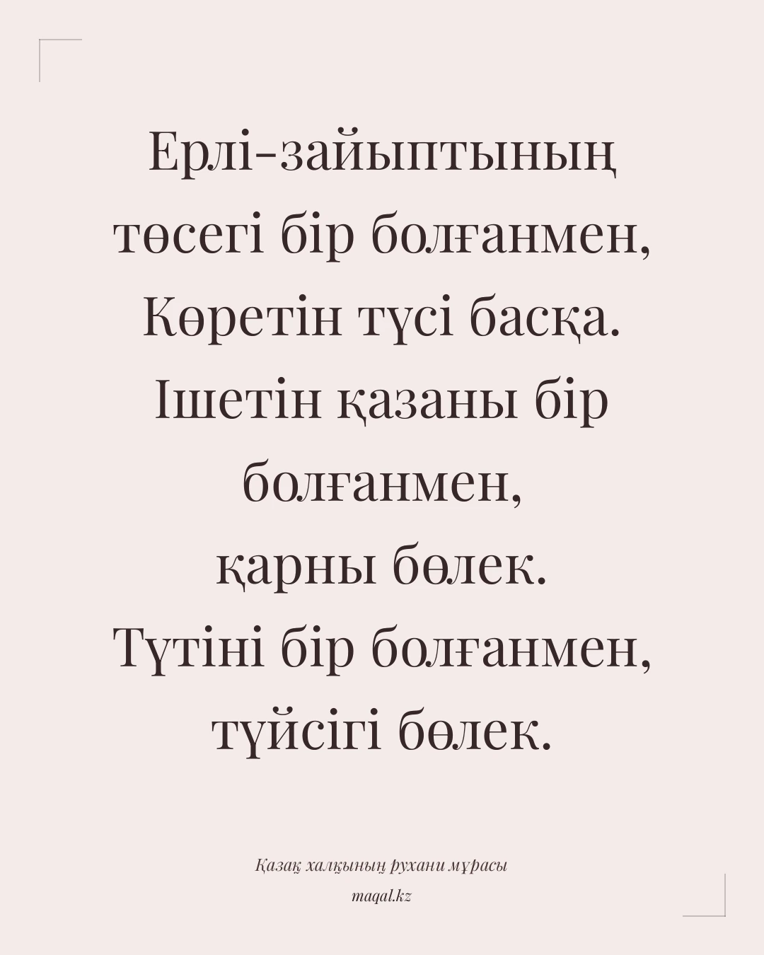 Ерлі-зайыптының төсегі бір болғанмен, Көретін түсі басқа. Ішетін қазаны бір болғанмен, қарны бөлек. Түтіні бір болғанмен, түйсігі бөлек. — қазақша мақал