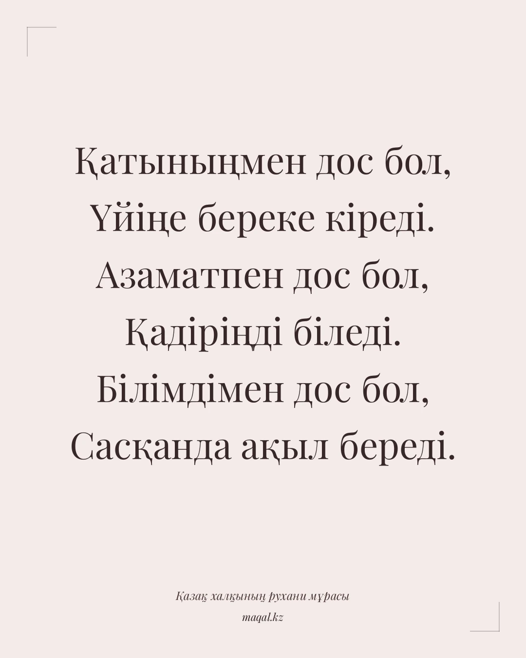 Қатыныңмен дос бол, Үйіңе береке кіреді. Азаматпен дос бол, Қадіріңді біледі. Білімдімен дос бол, Сасқанда ақыл береді. — қазақша мақал