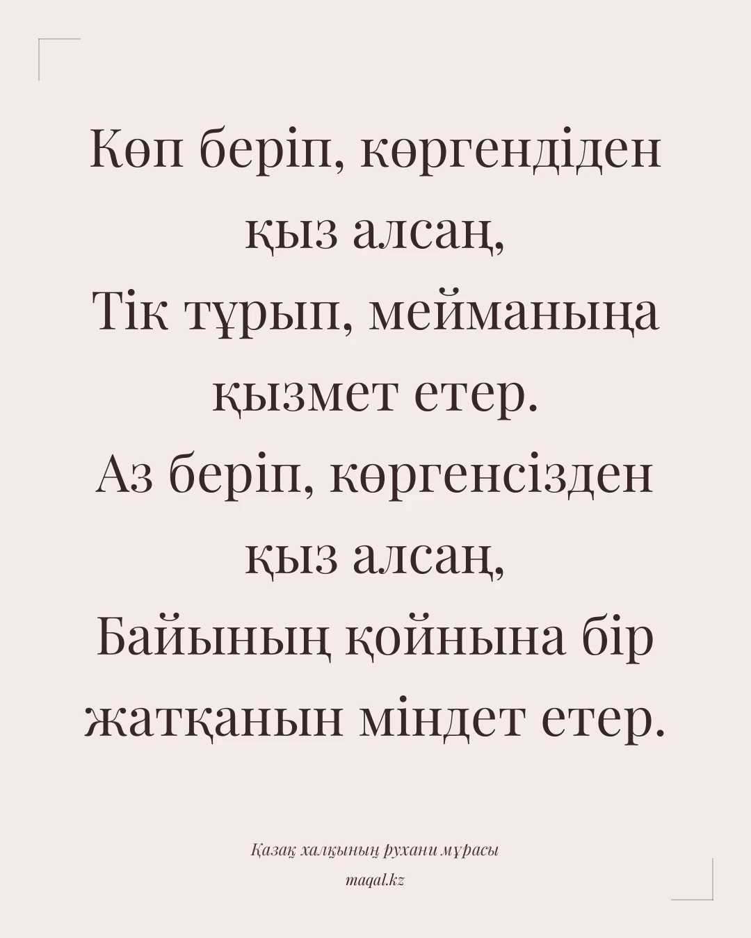 Көп беріп, көргендіден қыз алсаң, Тік тұрып, мейманыңа қызмет етер. Аз беріп, көргенсізден қыз алсаң, Байының қойнына бір жатқанын міндет етер. — қазақша мақал