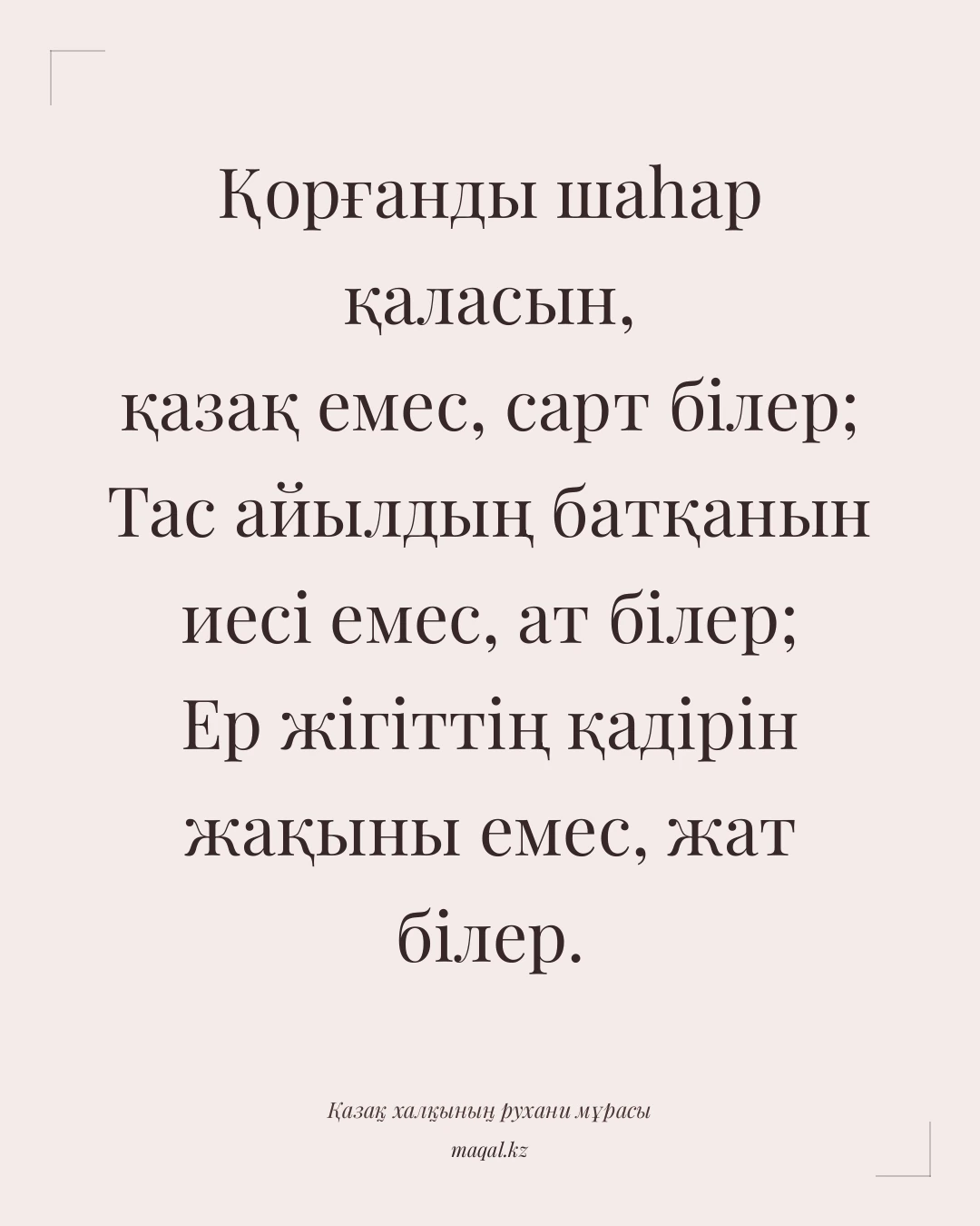 Қорғанды шаһар қаласын, қазақ емес, сарт білер; Тас айылдың батқанын иесі емес, ат білер; Ер жігіттің қадірін жақыны емес, жат білер. — қазақша мақал