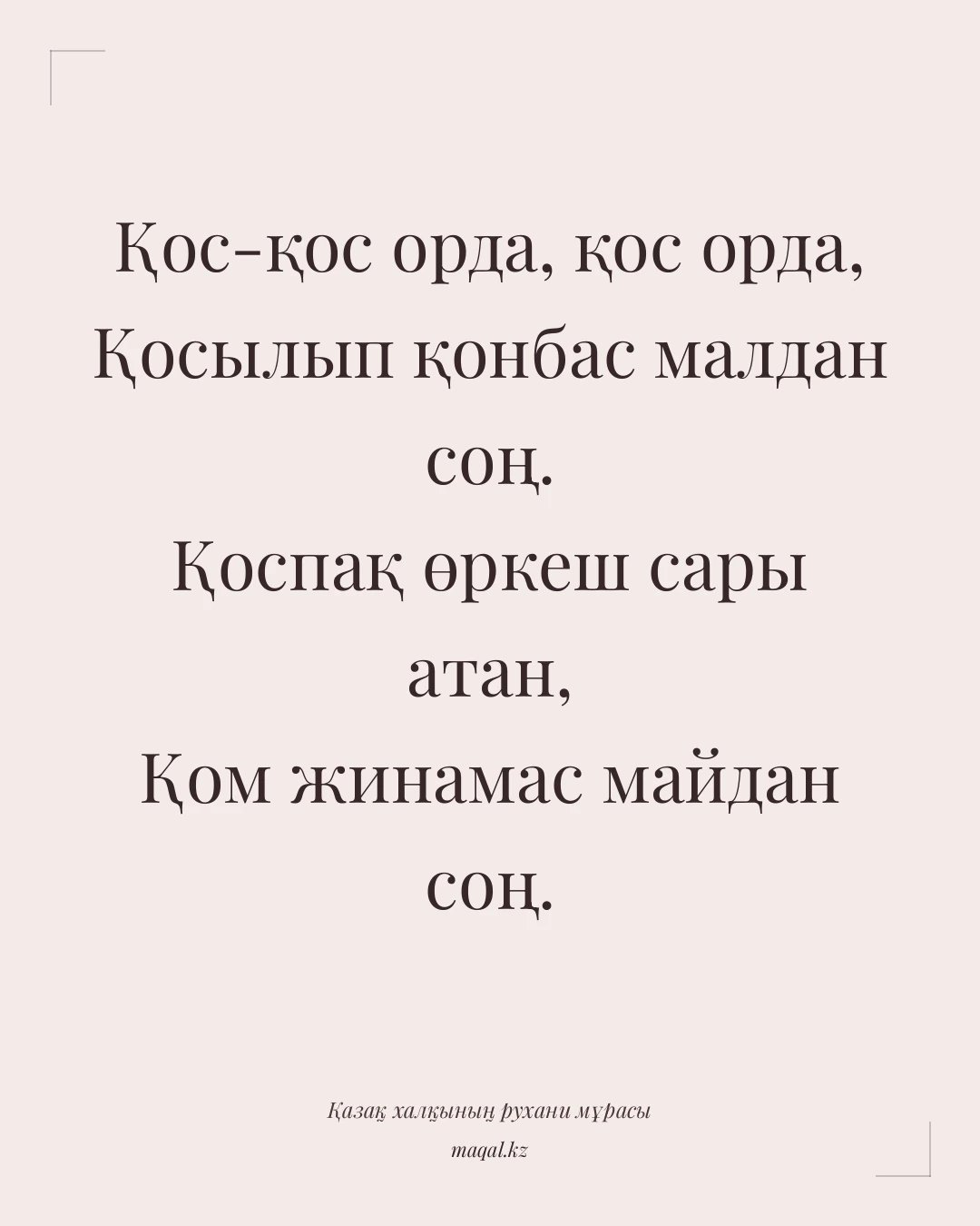 Қос-қос орда, қос орда, Қосылып қонбас малдан соң. Қоспақ өркеш сары атан, Қом жинамас майдан соң. — қазақша мақал