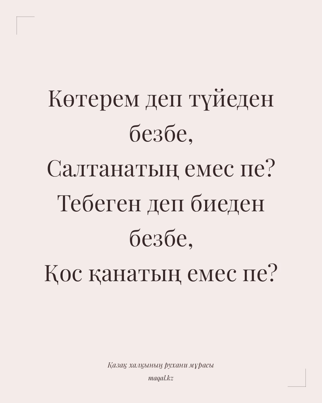 Көтерем деп түйеден безбе, Салтанатың емес пе? Тебеген деп биеден безбе, Қос қанатың емес пе? — қазақша мақал