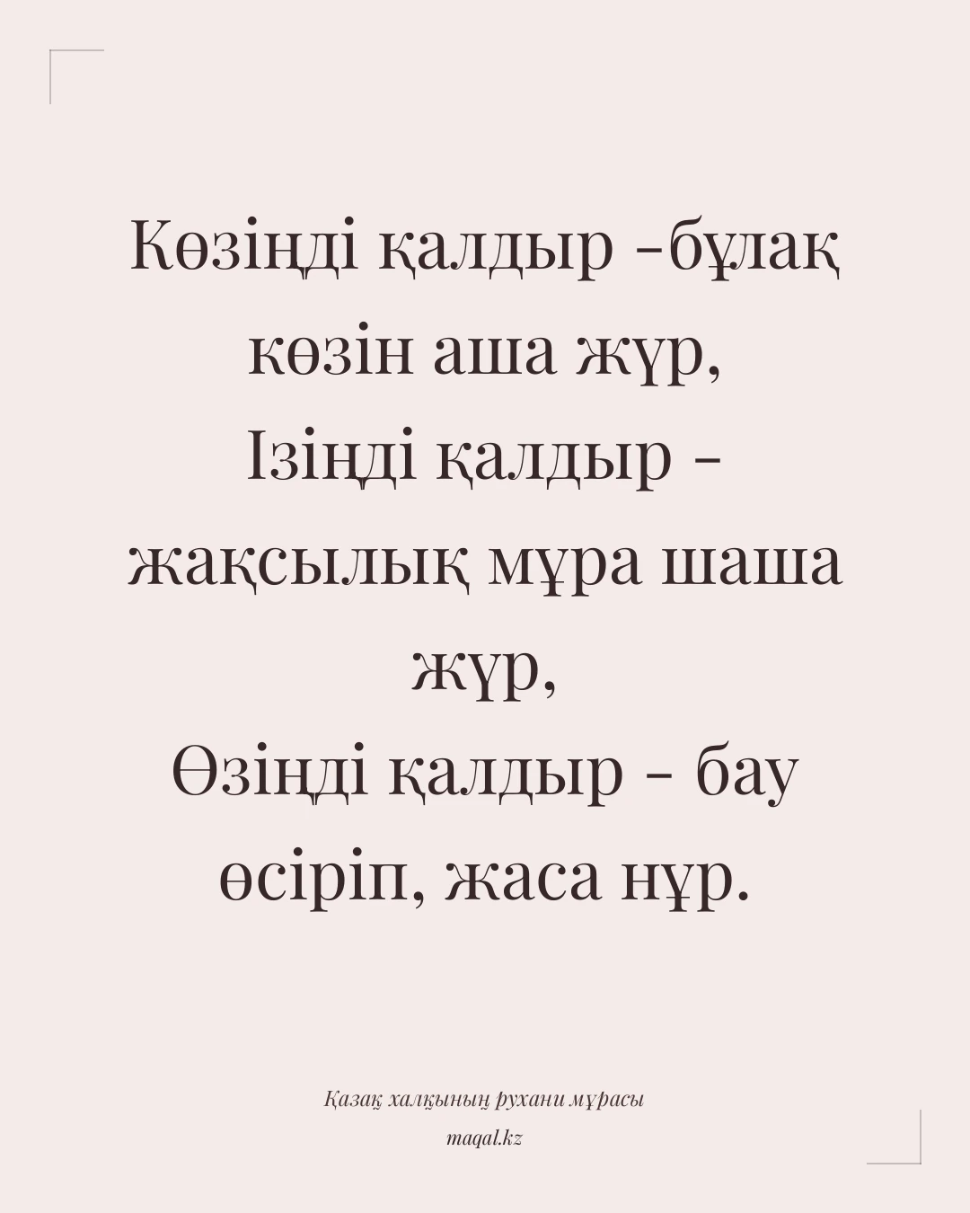 Көзіңді қалдыр -бұлақ көзін аша жүр, Ізіңді қалдыр - жақсылық мұра шаша жүр, Өзіңді қалдыр - бау өсіріп, жаса нұр. — қазақша мақал