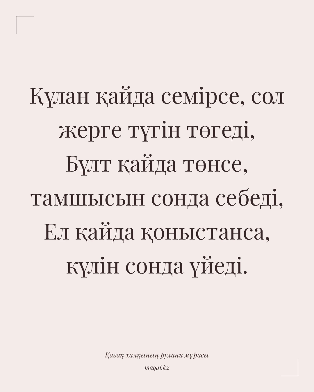 Құлан қайда семірсе, сол жерге түгін төгеді, Бұлт қайда төнсе, тамшысын сонда себеді, Ел қайда қоныстанса, күлін сонда үйеді. — қазақша мақал