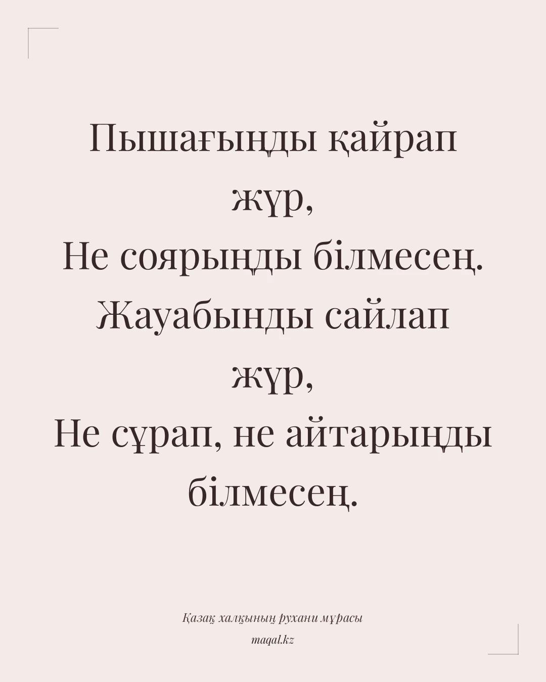 Пышағыңды қайрап жүр, Не соярыңды білмесең. Жауабынды сайлап жүр, Не сұрап, не айтарыңды білмесең. — қазақша мақал