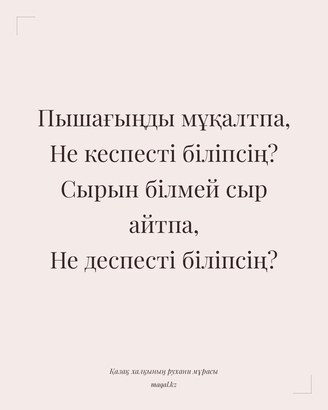 Пышағыңды мұқалтпа, Не кеспесті біліпсің? Сырын білмей сыр айтпа, Не деспесті біліпсің? — қазақша мақал