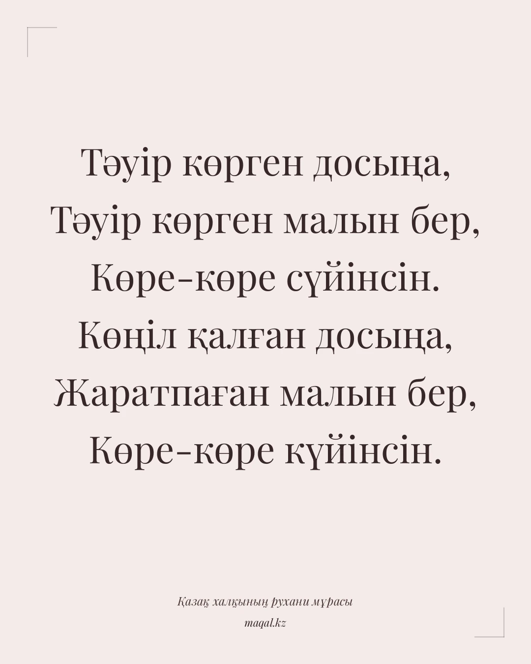 Тәуір көрген досыңа, Тәуір көрген малын бер, Көре-көре сүйінсін. Көңіл қалған досыңа, Жаратпаған малын бер, Көре-көре күйінсін. — қазақша мақал