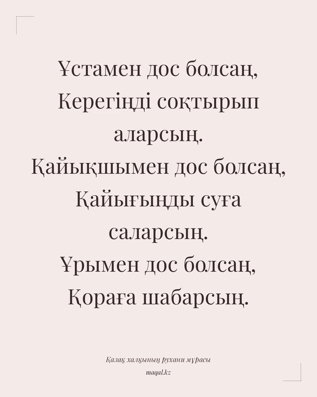 Ұстамен дос болсаң, Керегіңді соқтырып аларсың. Қайықшымен дос болсаң, Қайығыңды суға саларсың. Ұрымен дос болсаң, Қораға шабарсың. — қазақша мақал