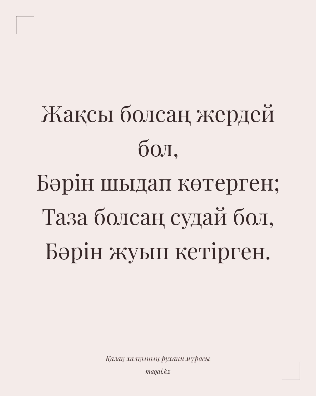 Жақсы болсаң жердей бол, Бәрін шыдап көтерген; Таза болсаң судай бол, Бәрін жуып кетірген. — қазақша мақал